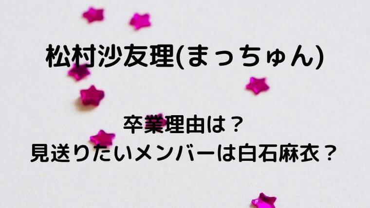 松村沙友理(まっちゅん)の卒業理由は?見送りたいメンバーは白石麻衣?