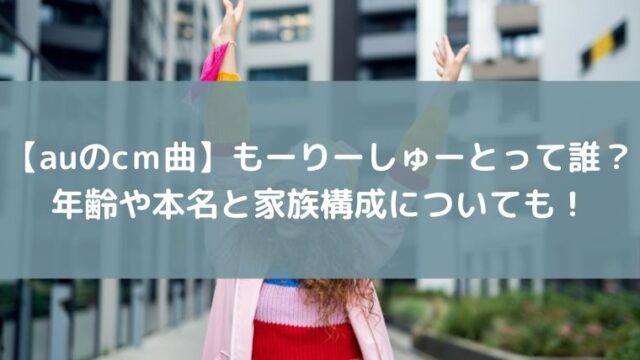【auのcｍ曲】もーりーしゅーとって誰？年齢や本名と家族構成についても！