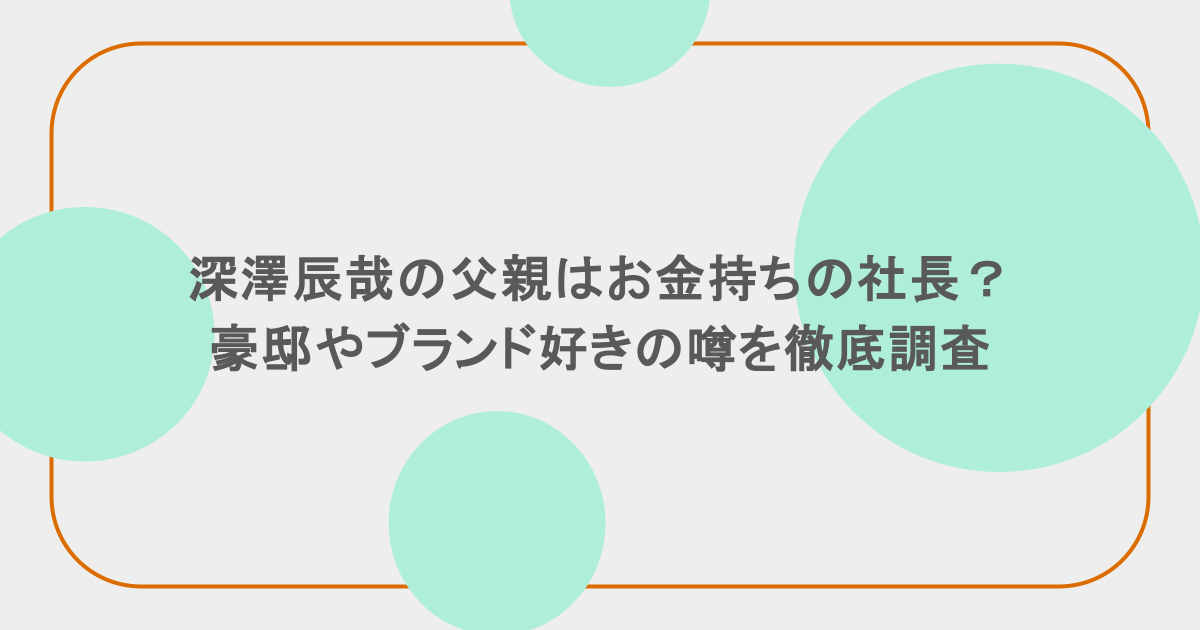 深澤辰哉の父親はお金持ちの社長？豪邸やブランド好きの噂を徹底調査