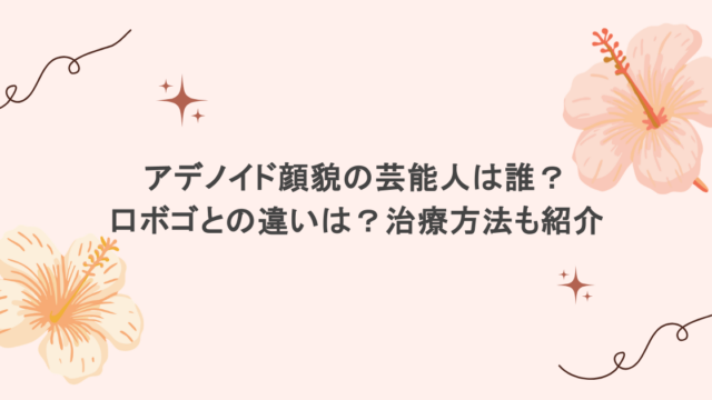 アデノイド顔貌の芸能人は誰?口ボゴとの違いは?治療方法も紹介